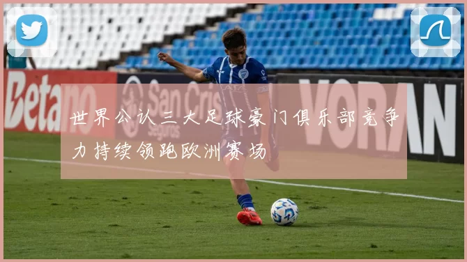 世界公认三大足球豪门俱乐部竞争力持续领跑欧洲赛场