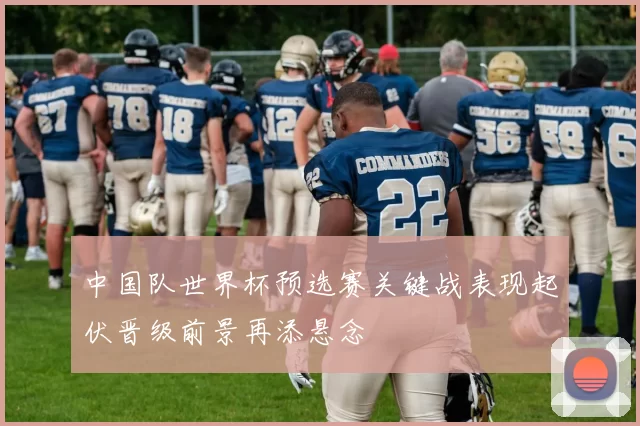 中国队世界杯预选赛关键战表现起伏晋级前景再添悬念