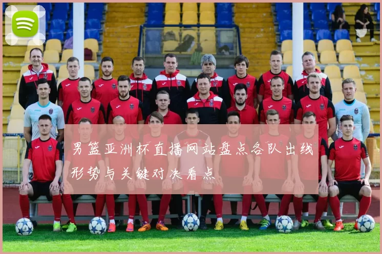 男篮亚洲杯直播网站盘点各队出线形势与关键对决看点