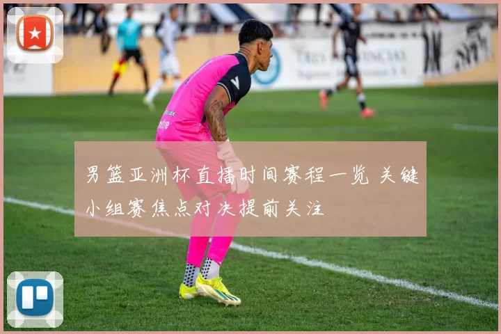 男篮亚洲杯直播时间赛程一览 关键小组赛焦点对决提前关注