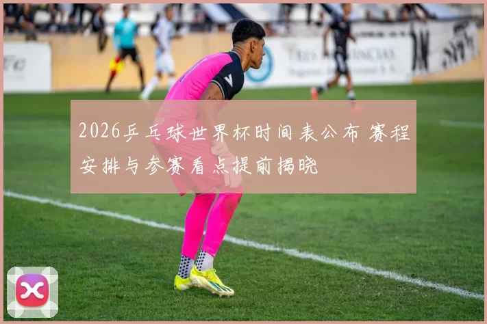 2026乒乓球世界杯时间表公布 赛程安排与参赛看点提前揭晓