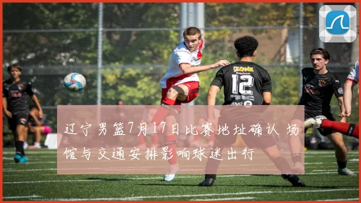 辽宁男篮7月17日比赛地址确认 场馆与交通安排影响球迷出行