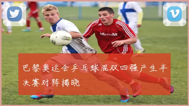 巴黎奥运会乒乓球混双四强产生半决赛对阵揭晓