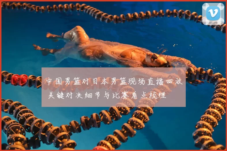 中国男篮对日本男篮现场直播回放 关键对决细节与比赛看点梳理