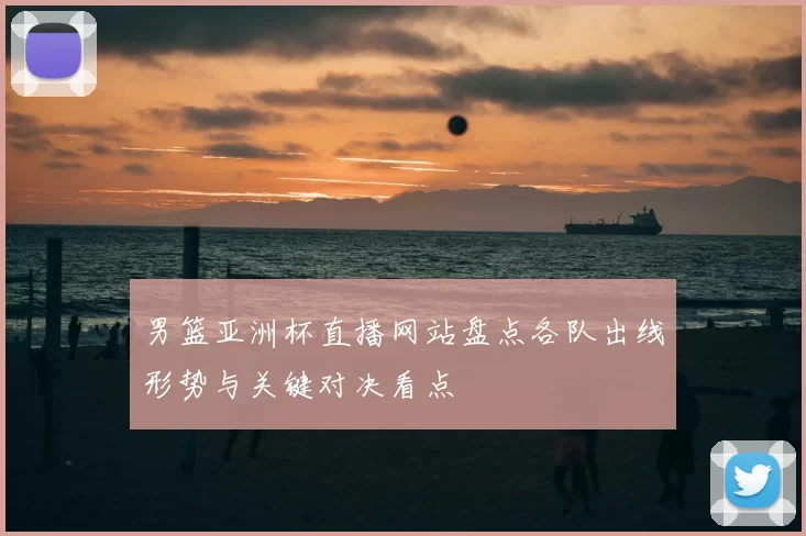 男篮亚洲杯直播网站盘点各队出线形势与关键对决看点