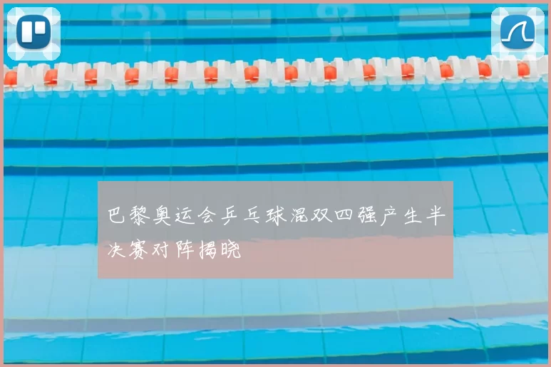 巴黎奥运会乒乓球混双四强产生半决赛对阵揭晓