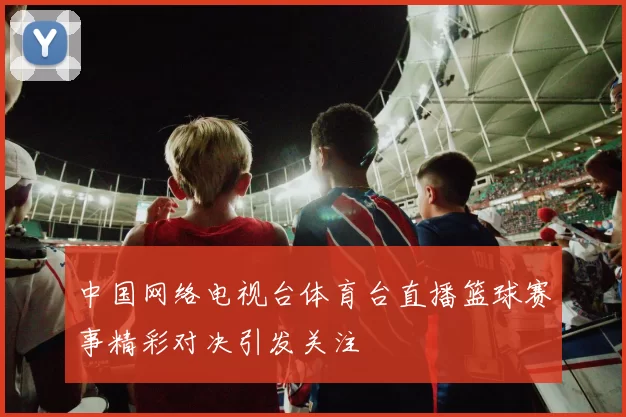 中国网络电视台体育台直播篮球赛事精彩对决引发关注