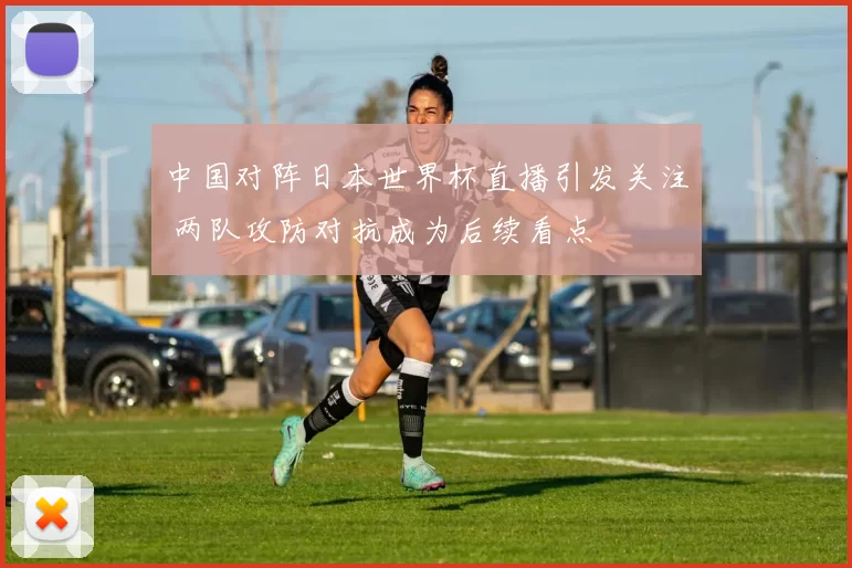 中国对阵日本世界杯直播引发关注 两队攻防对抗成为后续看点