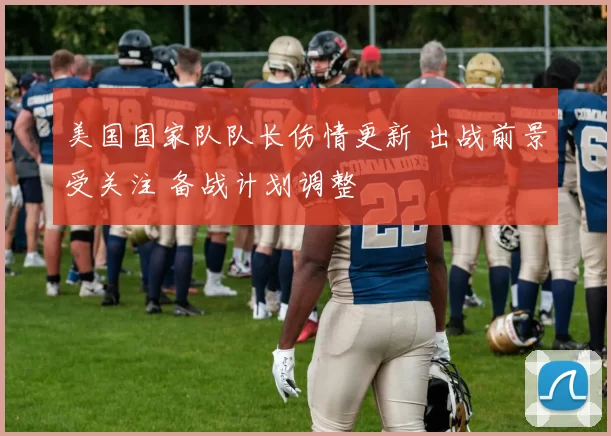 美国国家队队长伤情更新 出战前景受关注 备战计划调整