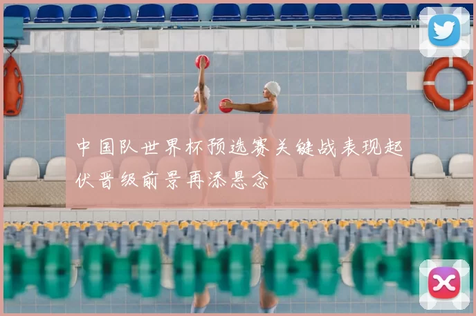 中国队世界杯预选赛关键战表现起伏晋级前景再添悬念