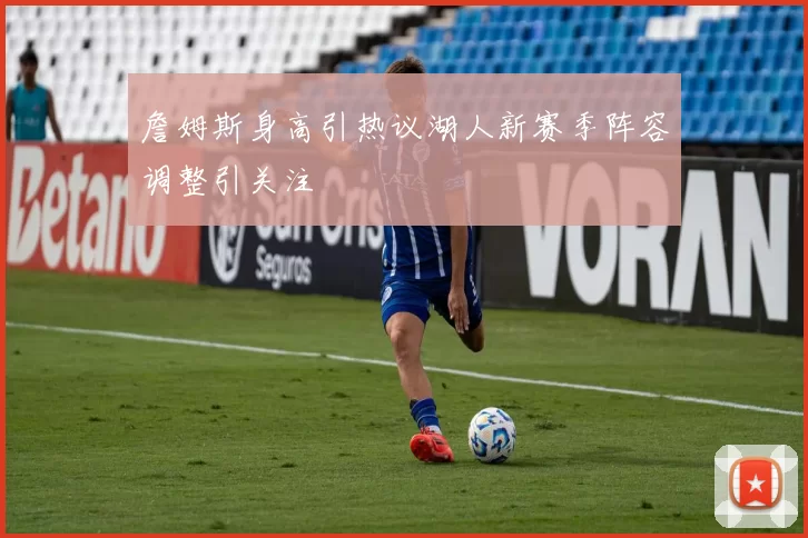 詹姆斯身高引热议湖人新赛季阵容调整引关注
