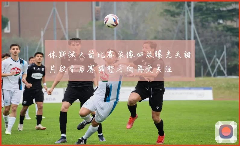 休斯顿火箭比赛录像回放曝光关键片段季后赛调整方向再受关注