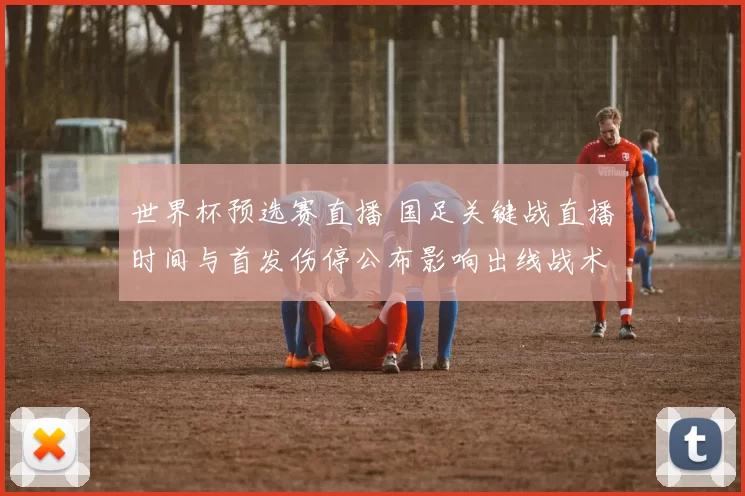 世界杯预选赛直播 国足关键战直播时间与首发伤停公布影响出线战术看点