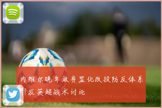 内维尔晚年放弃显化改投防反体系引发英超战术讨论