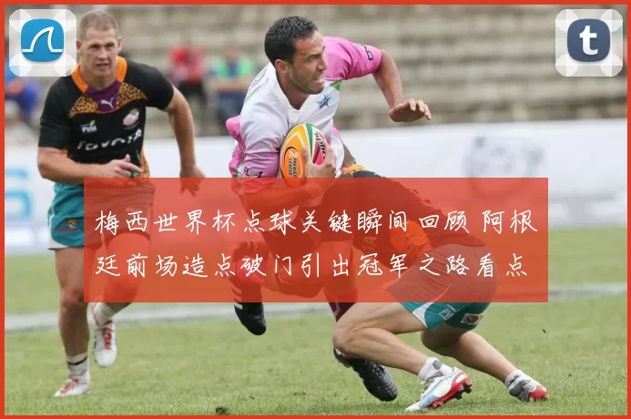梅西世界杯点球关键瞬间回顾 阿根廷前场造点破门引出冠军之路看点
