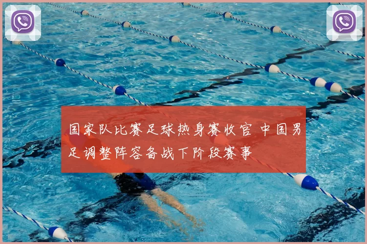 国家队比赛足球热身赛收官 中国男足调整阵容备战下阶段赛事