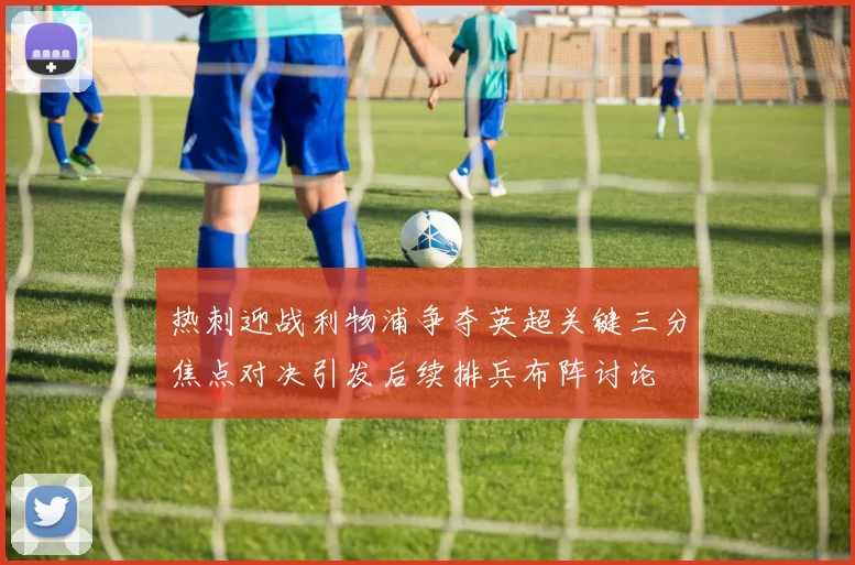 热刺迎战利物浦争夺英超关键三分焦点对决引发后续排兵布阵讨论