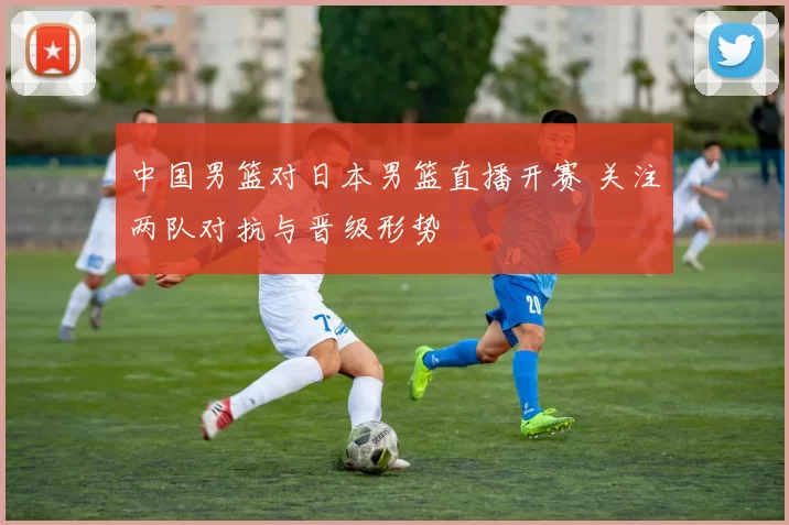 中国男篮对日本男篮直播开赛 关注两队对抗与晋级形势