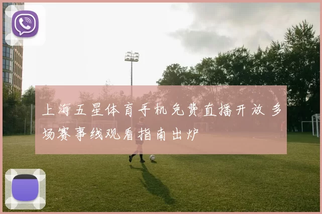上海五星体育手机免费直播开放 多场赛事线观看指南出炉