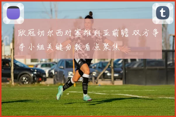 欧冠切尔西对塞维利亚前瞻 双方争夺小组关键分数看点聚焦