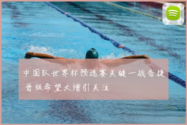 中国队世界杯预选赛关键一战告捷 晋级希望大增引关注