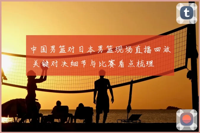 中国男篮对日本男篮现场直播回放 关键对决细节与比赛看点梳理