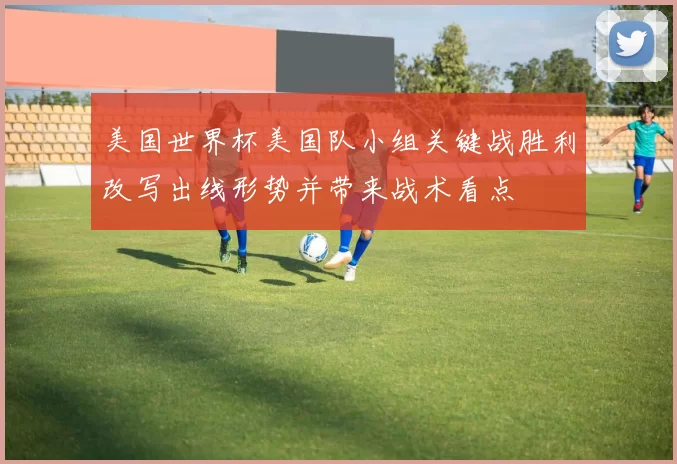 美国世界杯美国队小组关键战胜利改写出线形势并带来战术看点