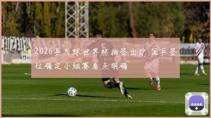 2026乒乓球世界杯抽签出炉 国乒签位确定小组赛看点明确