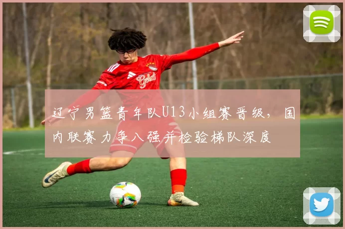 辽宁男篮青年队U13小组赛晋级，国内联赛力争八强并检验梯队深度