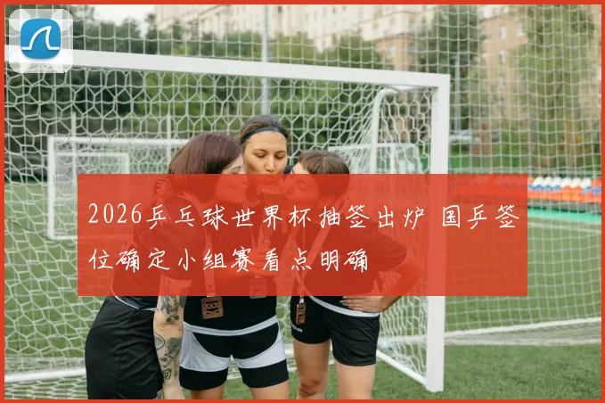 2026乒乓球世界杯抽签出炉 国乒签位确定小组赛看点明确