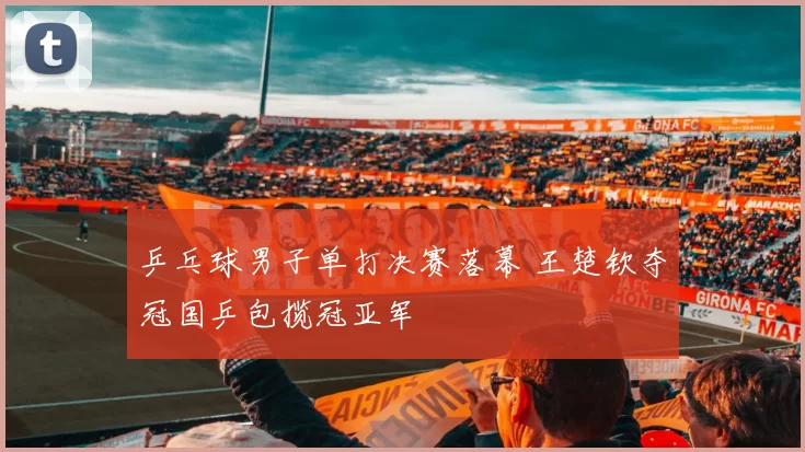 乒乓球男子单打决赛落幕 王楚钦夺冠国乒包揽冠亚军