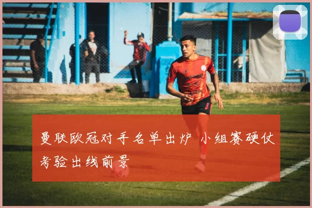 曼联欧冠对手名单出炉 小组赛硬仗考验出线前景