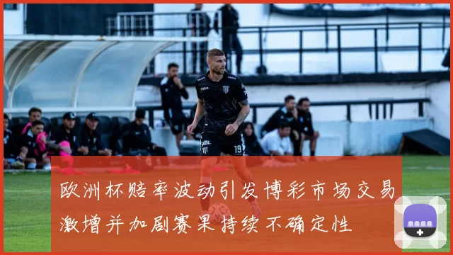 欧洲杯赔率波动引发博彩市场交易激增并加剧赛果持续不确定性
