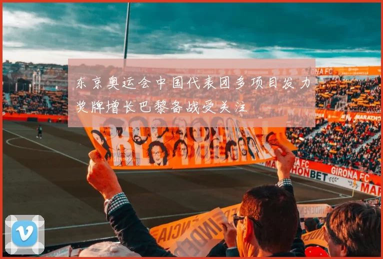 东京奥运会中国代表团多项目发力奖牌增长巴黎备战受关注