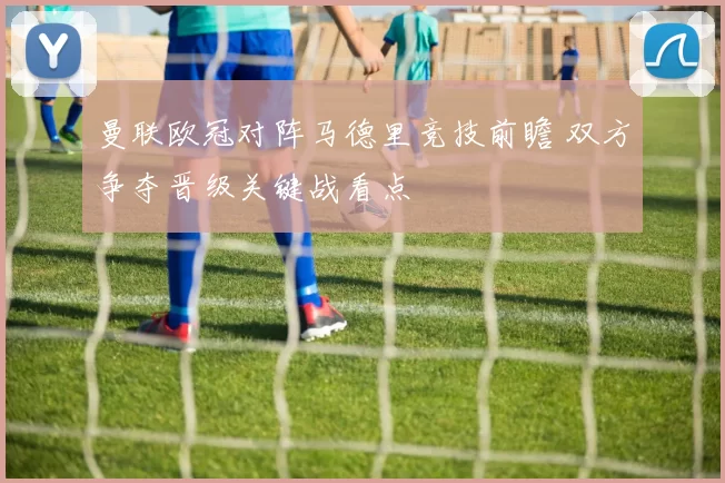 曼联欧冠对阵马德里竞技前瞻 双方争夺晋级关键战看点