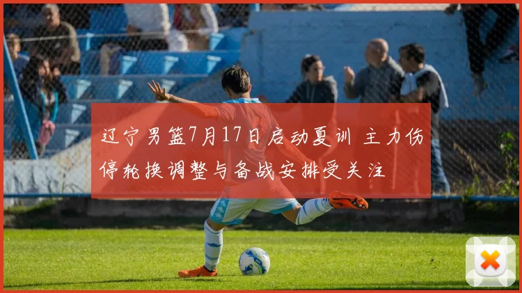 辽宁男篮7月17日启动夏训 主力伤停轮换调整与备战安排受关注